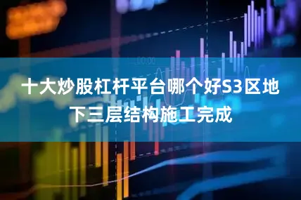 十大炒股杠杆平台哪个好S3区地下三层结构施工完成