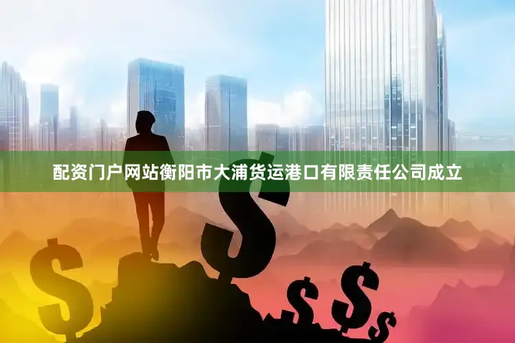 配资门户网站衡阳市大浦货运港口有限责任公司成立