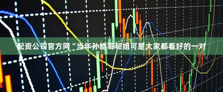 配资公司官方网“当年孙皓哥和姐可是大家都看好的一对