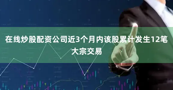 在线炒股配资公司近3个月内该股累计发生12笔大宗交易
