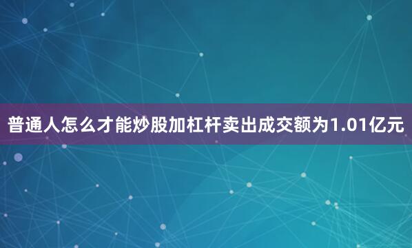 普通人怎么才能炒股加杠杆卖出成交额为1.01亿元