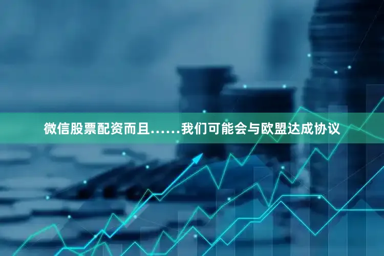 微信股票配资而且……我们可能会与欧盟达成协议