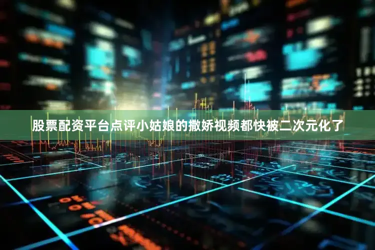 股票配资平台点评小姑娘的撒娇视频都快被二次元化了