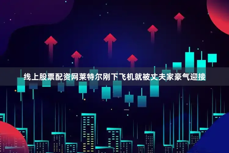线上股票配资网莱特尔刚下飞机就被丈夫家豪气迎接