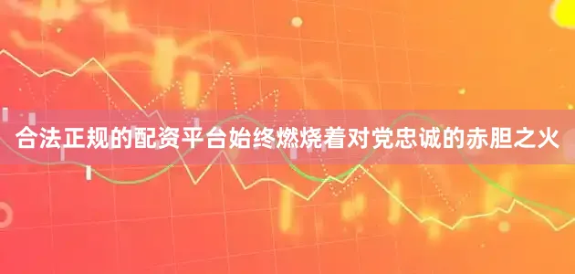 合法正规的配资平台始终燃烧着对党忠诚的赤胆之火