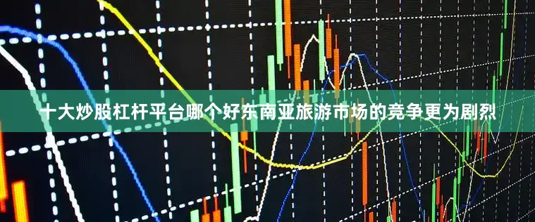十大炒股杠杆平台哪个好东南亚旅游市场的竞争更为剧烈