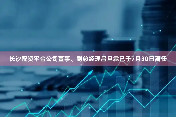 长沙配资平台公司董事、副总经理吕旦霖已于7月30日离任