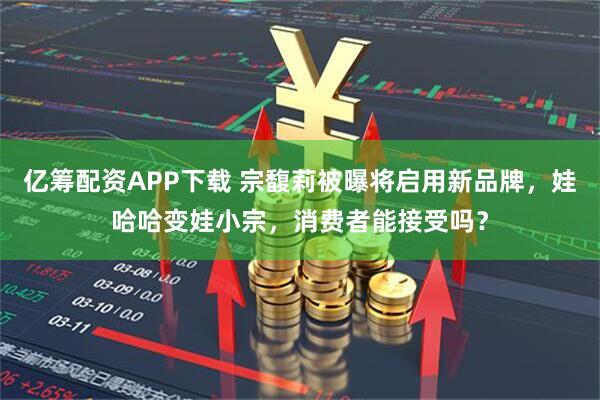 亿筹配资APP下载 宗馥莉被曝将启用新品牌，娃哈哈变娃小宗，消费者能接受吗？