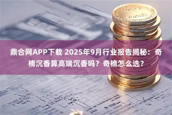 鼎合网APP下载 2025年9月行业报告揭秘：奇楠沉香算高端沉香吗？奇楠怎么选？