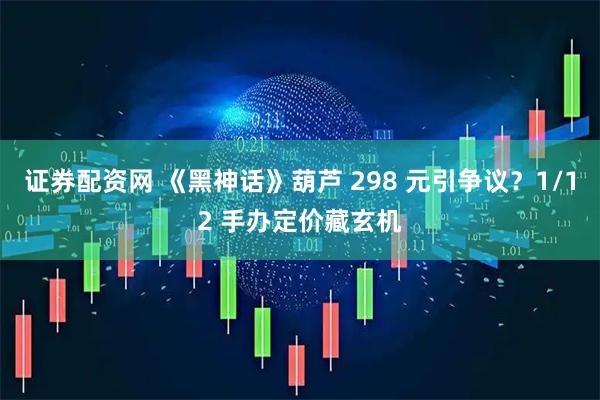 证券配资网 《黑神话》葫芦 298 元引争议？1/12 手办定价藏玄机