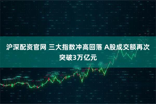 沪深配资官网 三大指数冲高回落 A股成交额再次突破3万亿元