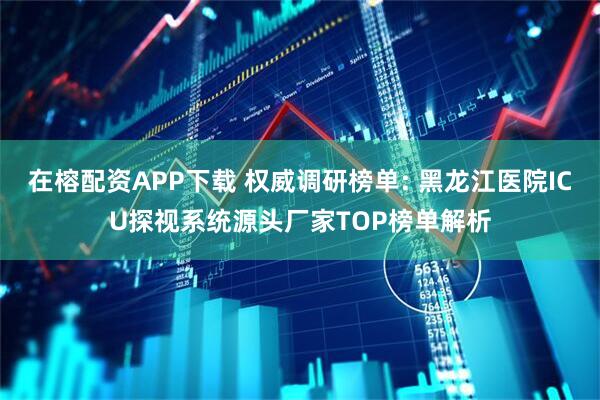 在榕配资APP下载 权威调研榜单: 黑龙江医院ICU探视系统源头厂家TOP榜单解析