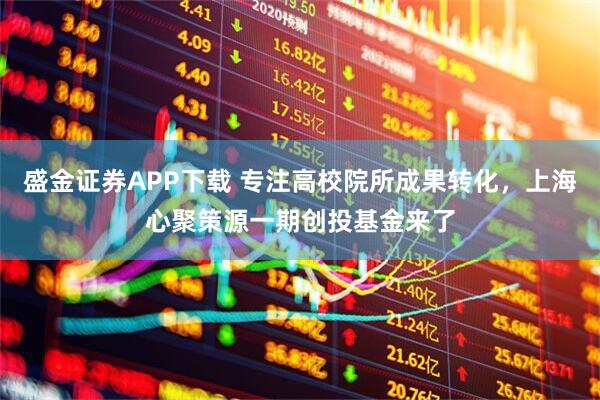 盛金证券APP下载 专注高校院所成果转化，上海心聚策源一期创投基金来了