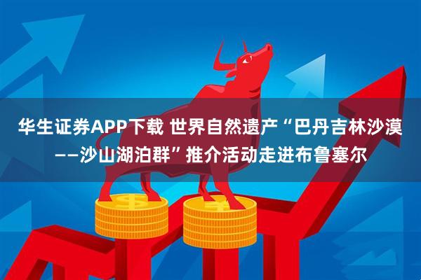 华生证券APP下载 世界自然遗产“巴丹吉林沙漠——沙山湖泊群”推介活动走进布鲁塞尔