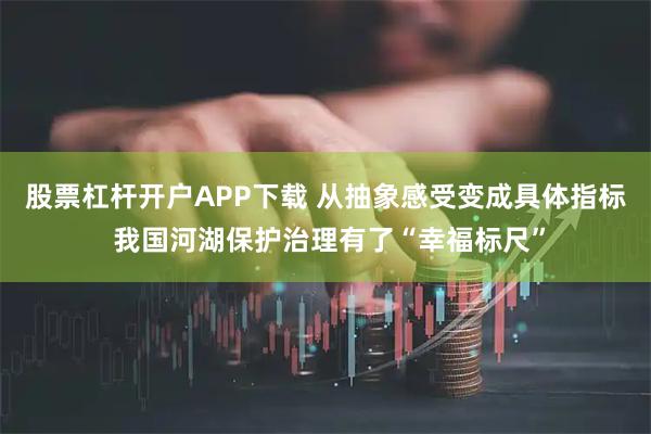 股票杠杆开户APP下载 从抽象感受变成具体指标 我国河湖保护治理有了“幸福标尺”