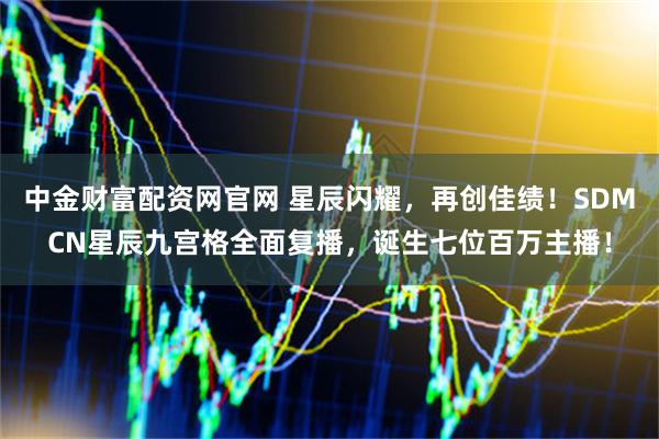 中金财富配资网官网 星辰闪耀，再创佳绩！SDMCN星辰九宫格全面复播，诞生七位百万主播！