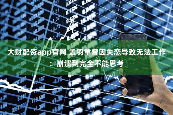 大财配资app官网 孟羽童曾因失恋导致无法工作：崩溃到完全不能思考