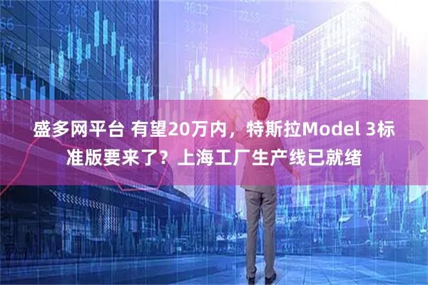 盛多网平台 有望20万内，特斯拉Model 3标准版要来了？上海工厂生产线已就绪