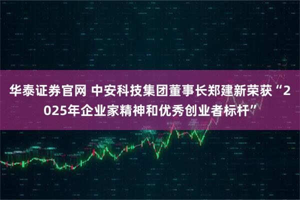 华泰证券官网 中安科技集团董事长郑建新荣获“2025年企业家精神和优秀创业者标杆”