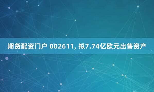 期货配资门户 002611, 拟7.74亿欧元出售资产