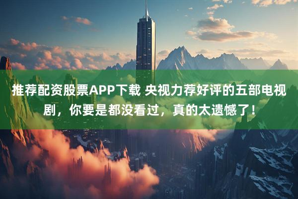 推荐配资股票APP下载 央视力荐好评的五部电视剧，你要是都没看过，真的太遗憾了！