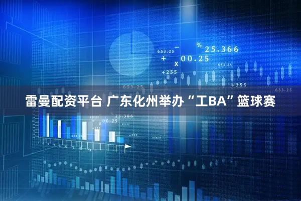 雷曼配资平台 广东化州举办“工BA”篮球赛