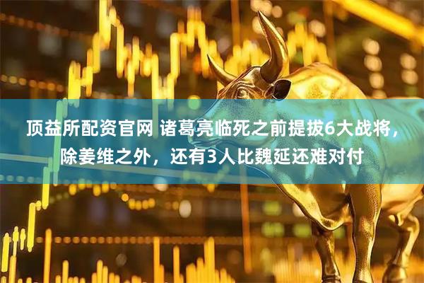 顶益所配资官网 诸葛亮临死之前提拔6大战将，除姜维之外，还有3人比魏延还难对付