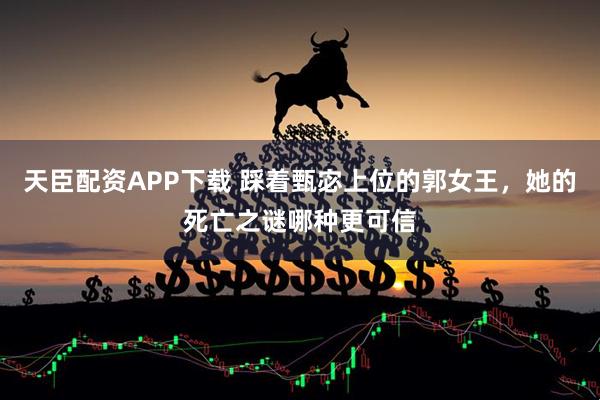 天臣配资APP下载 踩着甄宓上位的郭女王，她的死亡之谜哪种更可信