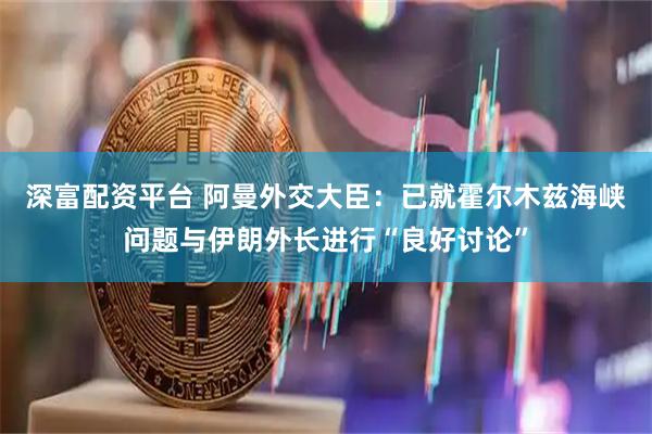 深富配资平台 阿曼外交大臣：已就霍尔木兹海峡问题与伊朗外长进行“良好讨论”