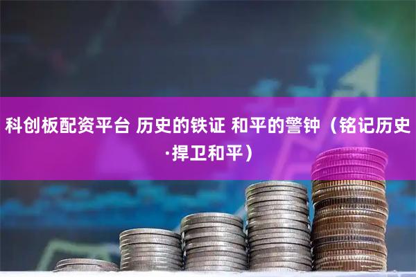 科创板配资平台 历史的铁证 和平的警钟（铭记历史·捍卫和平）