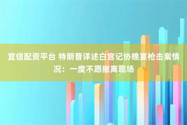 宜信配资平台 特朗普详述白宫记协晚宴枪击案情况：一度不愿撤离现场