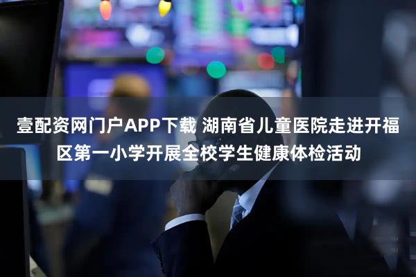 壹配资网门户APP下载 湖南省儿童医院走进开福区第一小学开展全校学生健康体检活动