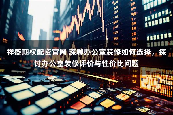 祥盛期权配资官网 深聊办公室装修如何选择，探讨办公室装修评价与性价比问题