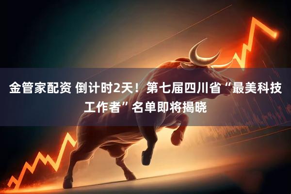 金管家配资 倒计时2天！第七届四川省“最美科技工作者”名单即将揭晓