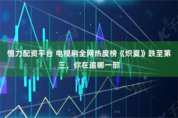 恒力配资平台 电视剧全网热度榜《炽夏》跌至第三，你在追哪一部