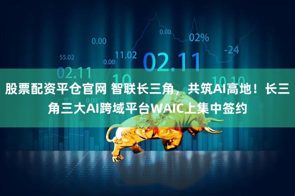 股票配资平仓官网 智联长三角，共筑AI高地！长三角三大AI跨域平台WAIC上集中签约