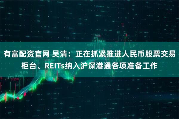 有富配资官网 吴清：正在抓紧推进人民币股票交易柜台、REITs纳入沪深港通各项准备工作