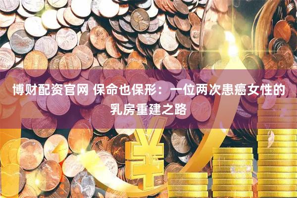 博财配资官网 保命也保形：一位两次患癌女性的乳房重建之路